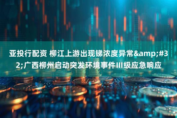 亚投行配资 柳江上游出现锑浓度异常 广西柳州启动突发环境事件Ⅲ级应急响应