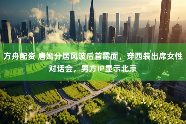 方舟配资 唐嫣分居风波后首露面，穿西装出席女性对话会，男方IP显示北京