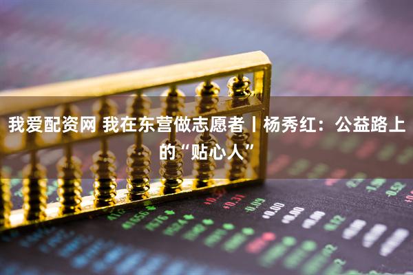 我爱配资网 我在东营做志愿者丨杨秀红：公益路上的“贴心人”