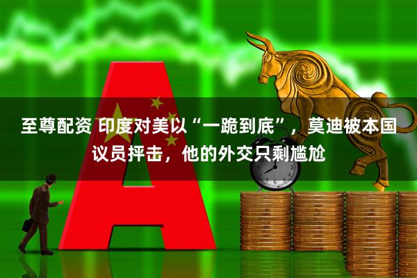 至尊配资 印度对美以“一跪到底”，莫迪被本国议员抨击，他的外交只剩尴尬