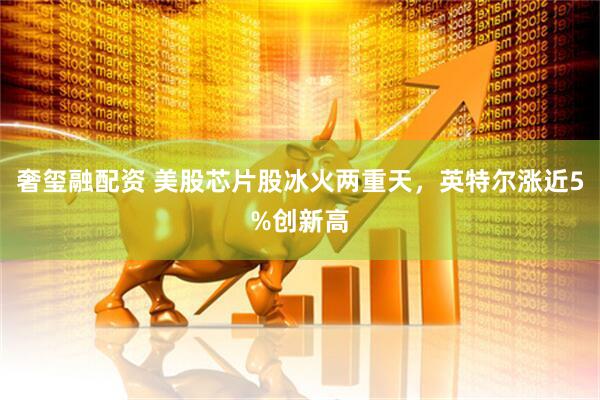 奢玺融配资 美股芯片股冰火两重天，英特尔涨近5%创新高